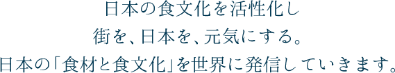 日本の食文化を活性化し街を、日本を、元気にする。日本の「食材と食文化」を世界に発信していきます。