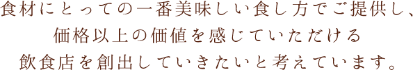 食材にとっての一番美味しい食し方でご提供し、価格以上の価値を感じていただける飲食店を創出していきたいと考えています。